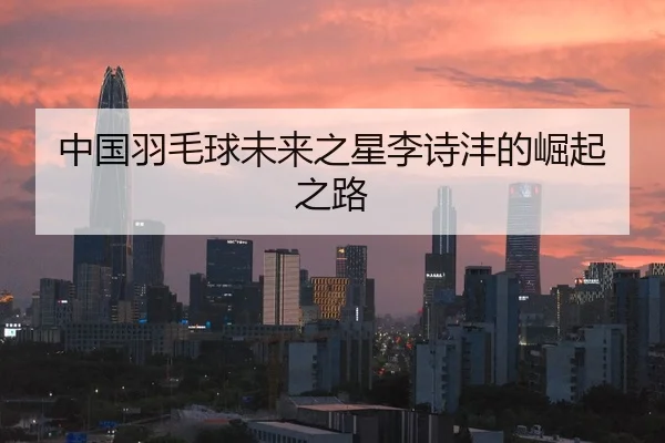 中国羽毛球未来之星李诗沣的崛起之路