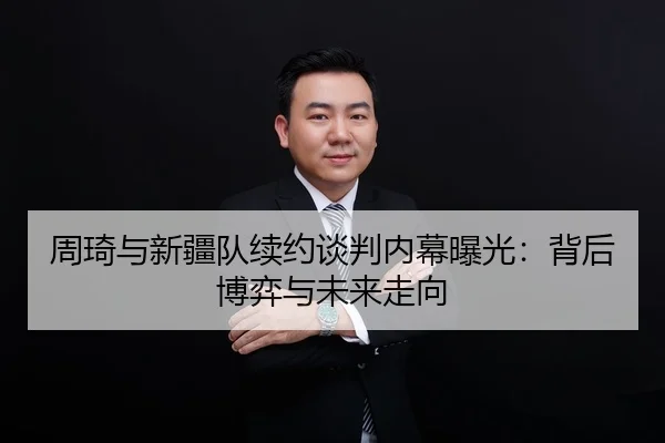 周琦与新疆队续约谈判内幕曝光：背后博弈与未来走向