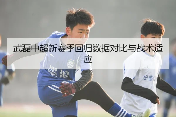 武磊中超新赛季回归数据对比与战术适应